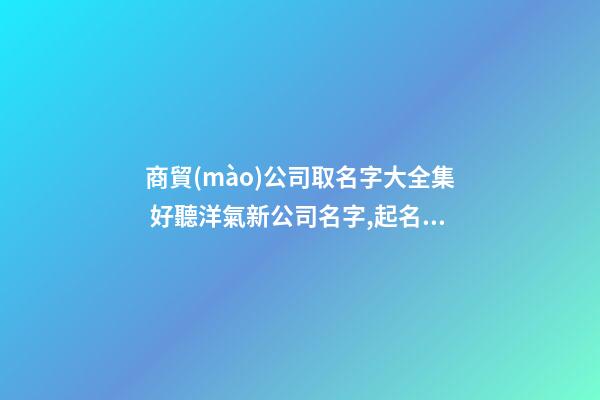 商貿(mào)公司取名字大全集 好聽洋氣新公司名字,起名之家
